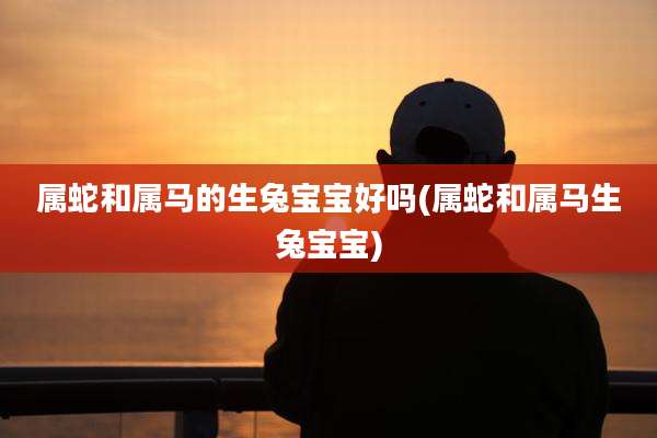 属蛇和属马的生兔宝宝好吗(属蛇和属马生兔宝宝)