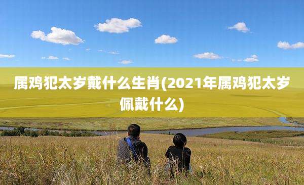 属鸡犯太岁戴什么生肖(2021年属鸡犯太岁佩戴什么)