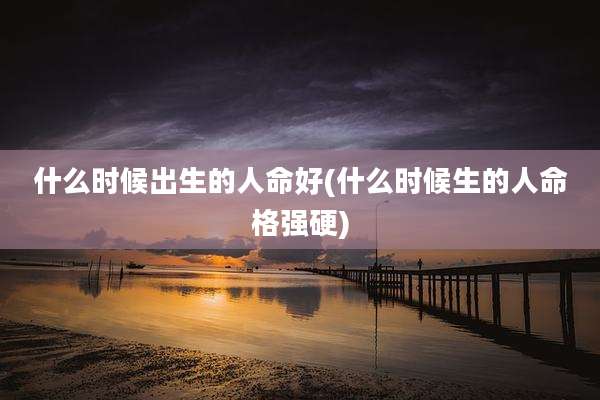 什么时候出生的人命好(什么时候生的人命格强硬)