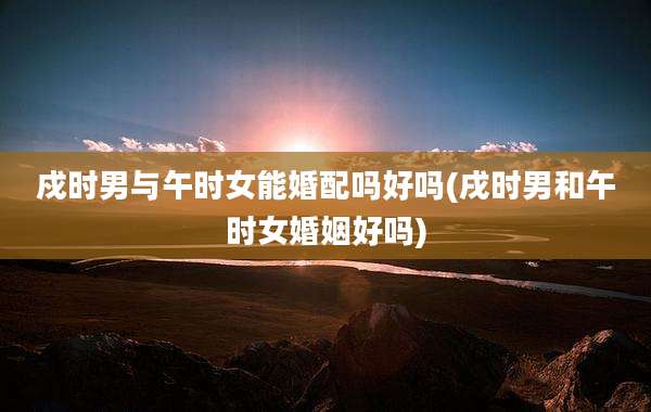 戍时男与午时女能婚配吗好吗(戌时男和午时女婚姻好吗)