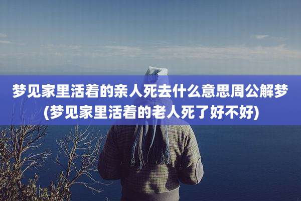梦见家里活着的亲人死去什么意思周公解梦(梦见家里活着的老人死了好不好)