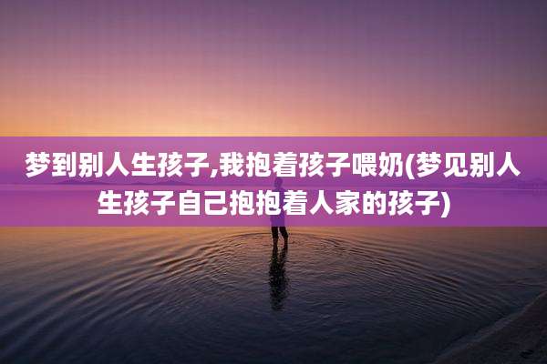 梦到别人生孩子,我抱着孩子喂奶(梦见别人生孩子自己抱抱着人家的孩子)