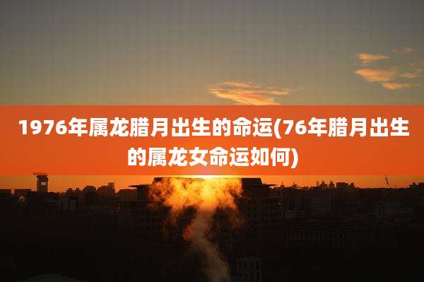 1976年属龙腊月出生的命运(76年腊月出生的属龙女命运如何)
