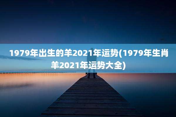 1979年出生的羊2021年运势(1979年生肖羊2021年运势大全)