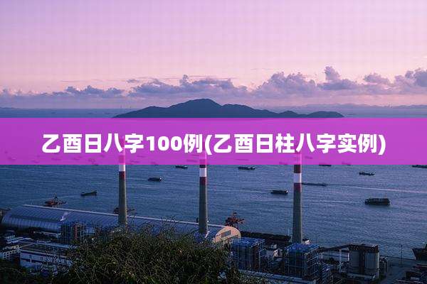 乙酉日八字100例(乙酉日柱八字实例)