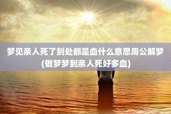 梦见亲人死了到处都是血什么意思周公解梦(做梦梦到亲人死好多血)