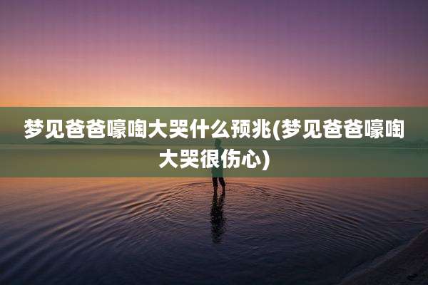 梦见爸爸嚎啕大哭什么预兆(梦见爸爸嚎啕大哭很伤心)