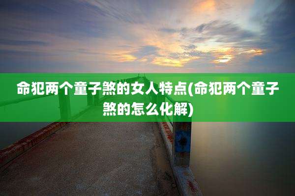 命犯两个童子煞的女人特点(命犯两个童子煞的怎么化解)
