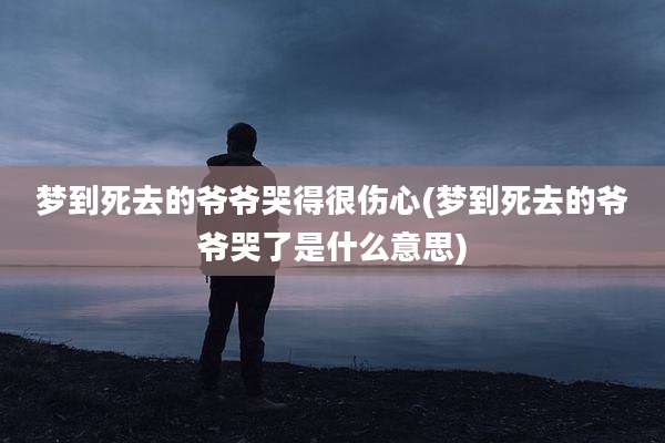 梦到死去的爷爷哭得很伤心(梦到死去的爷爷哭了是什么意思)