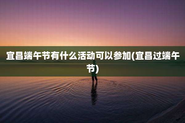宜昌端午节有什么活动可以参加(宜昌过端午节)
