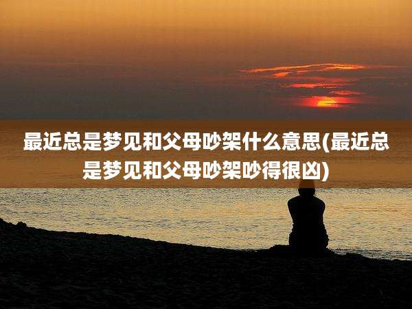 最近总是梦见和父母吵架什么意思(最近总是梦见和父母吵架吵得很凶)
