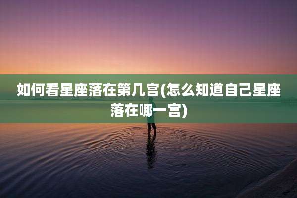 如何看星座落在第几宫(怎么知道自己星座落在哪一宫)