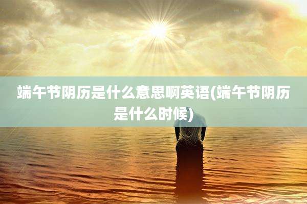 端午节阴历是什么意思啊英语(端午节阴历是什么时候)