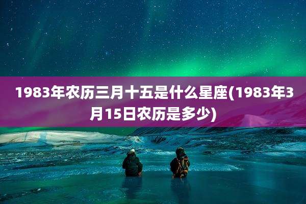 1983年农历三月十五是什么星座(1983年3月15日农历是多少)