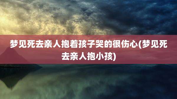 梦见死去亲人抱着孩子哭的很伤心(梦见死去亲人抱小孩)