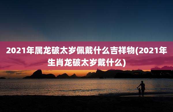 2021年属龙破太岁佩戴什么吉祥物(2021年生肖龙破太岁戴什么)