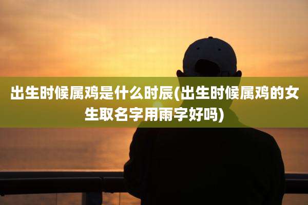 出生时候属鸡是什么时辰(出生时候属鸡的女生取名字用雨字好吗)