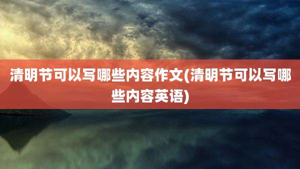 清明节可以写哪些内容作文(清明节可以写哪些内容英语)