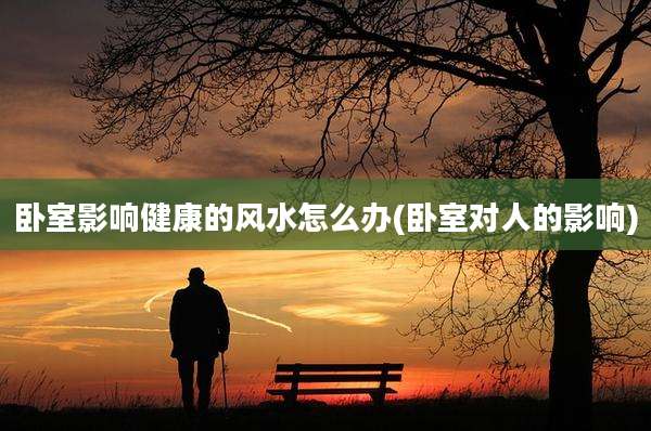 卧室影响健康的风水怎么办(卧室对人的影响)