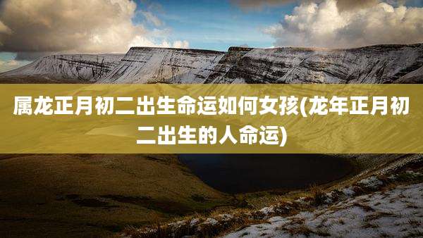 属龙正月初二出生命运如何女孩(龙年正月初二出生的人命运)