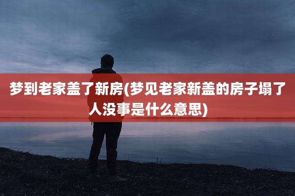 梦到老家盖了新房(梦见老家新盖的房子塌了人没事是什么意思)