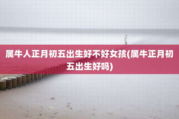 属牛人正月初五出生好不好女孩(属牛正月初五出生好吗)