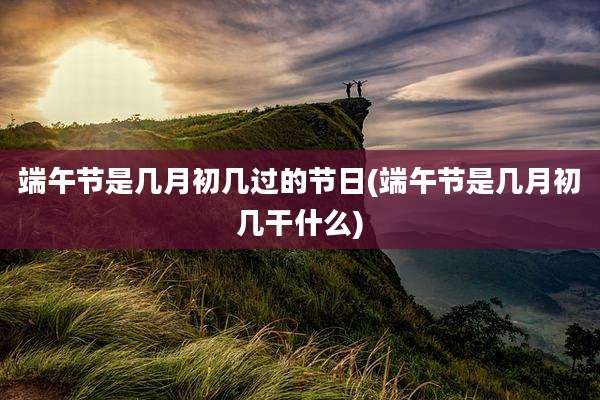 端午节是几月初几过的节日(端午节是几月初几干什么)