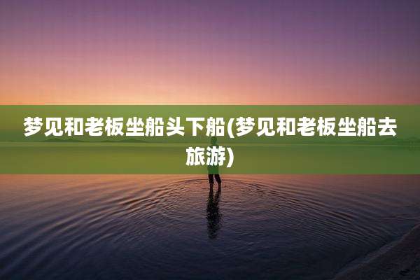 梦见和老板坐船头下船(梦见和老板坐船去旅游)