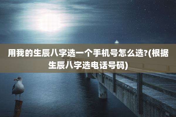 用我的生辰八字选一个手机号怎么选?(根据生辰八字选电话号码)