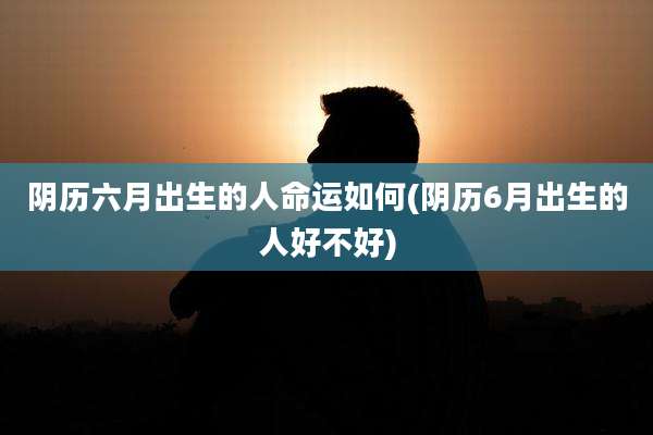阴历六月出生的人命运如何(阴历6月出生的人好不好)