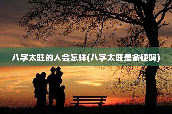 八字太旺的人会怎样(八字太旺是命硬吗)