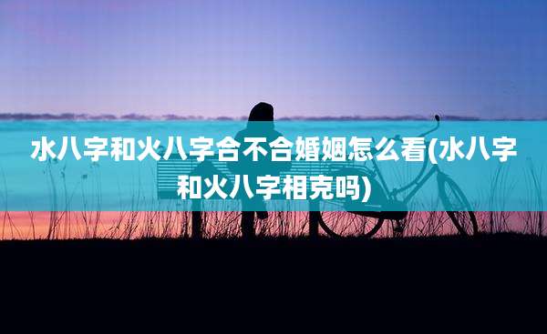 水八字和火八字合不合婚姻怎么看(水八字和火八字相克吗)