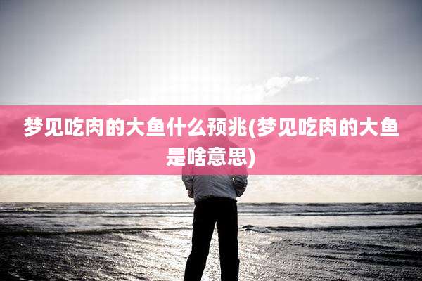 梦见吃肉的大鱼什么预兆(梦见吃肉的大鱼是啥意思)