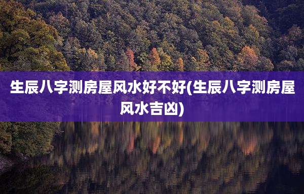 生辰八字测房屋风水好不好(生辰八字测房屋风水吉凶)