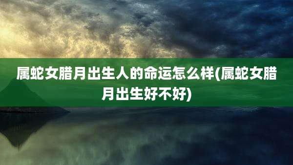 属蛇女腊月出生人的命运怎么样(属蛇女腊月出生好不好)