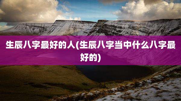 生辰八字最好的人(生辰八字当中什么八字最好的)