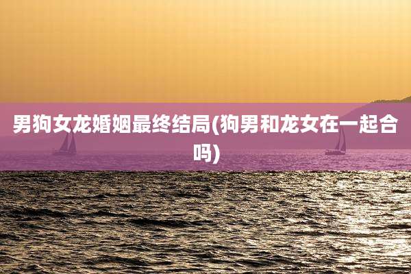 男狗女龙婚姻最终结局(狗男和龙女在一起合吗)