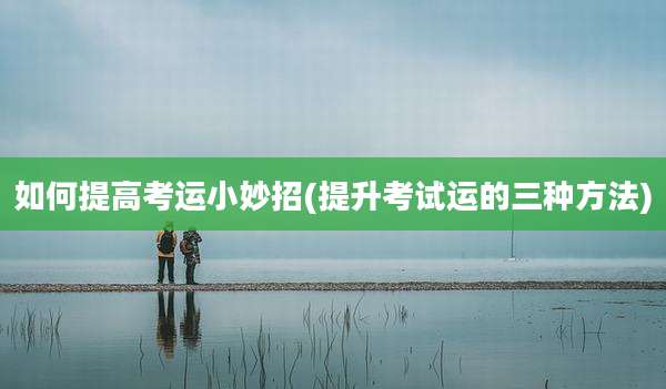 如何提高考运小妙招(提升考试运的三种方法)