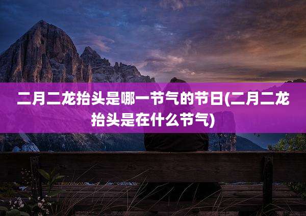 二月二龙抬头是哪一节气的节日(二月二龙抬头是在什么节气)