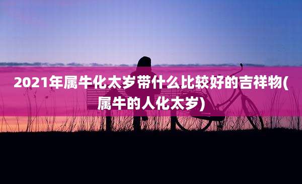 2021年属牛化太岁带什么比较好的吉祥物(属牛的人化太岁)