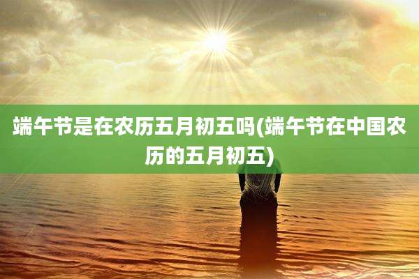 端午节是在农历五月初五吗(端午节在中国农历的五月初五)