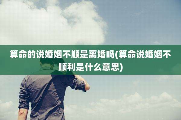 算命的说婚姻不顺是离婚吗(算命说婚姻不顺利是什么意思)