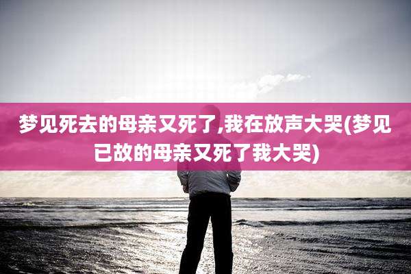 梦见死去的母亲又死了,我在放声大哭(梦见已故的母亲又死了我大哭)