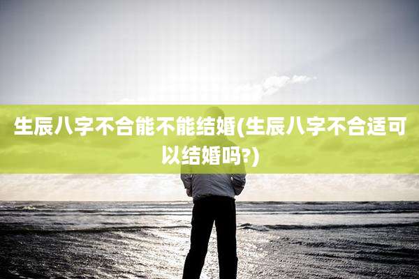 生辰八字不合能不能结婚(生辰八字不合适可以结婚吗?)