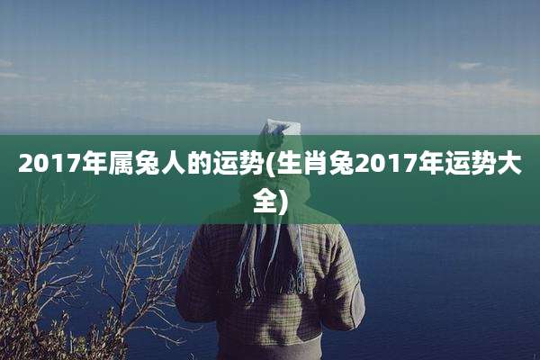 2017年属兔人的运势(生肖兔2017年运势大全)