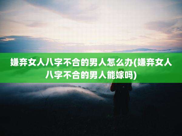 嫌弃女人八字不合的男人怎么办(嫌弃女人八字不合的男人能嫁吗)