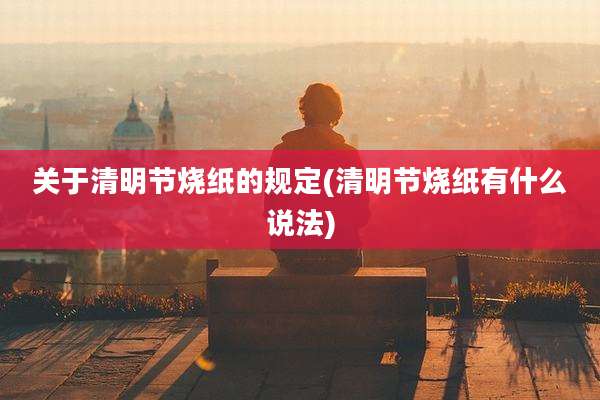 关于清明节烧纸的规定(清明节烧纸有什么说法)
