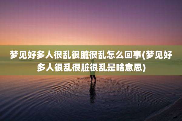 梦见好多人很乱很脏很乱怎么回事(梦见好多人很乱很脏很乱是啥意思)