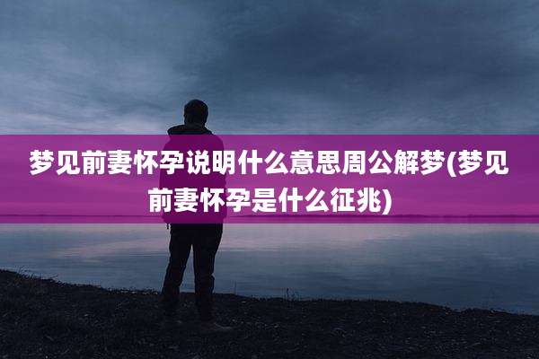 梦见前妻怀孕说明什么意思周公解梦(梦见前妻怀孕是什么征兆)