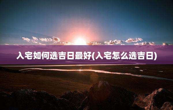 入宅如何选吉日最好(入宅怎么选吉日)
